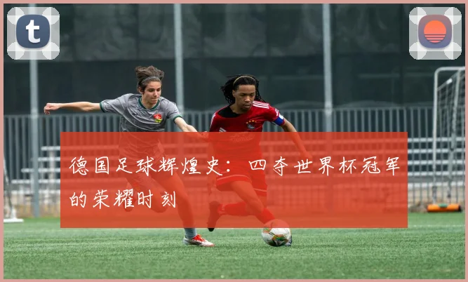 德国足球辉煌史：四夺世界杯冠军的荣耀时刻
