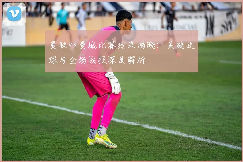 曼联vs曼城比赛结果揭晓：关键进球与全场战报深度解析