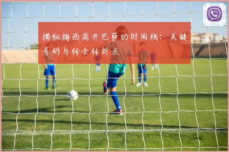 揭秘梅西离开巴萨的时间线：关键号码与转会转折点