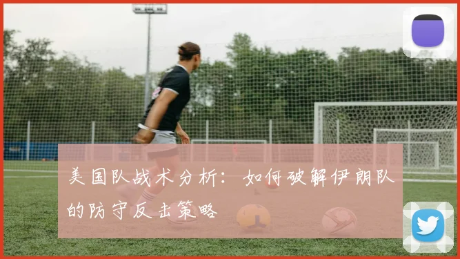 美国队战术分析：如何破解伊朗队的防守反击策略